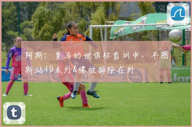 阿斯：皇马的世俱杯首训中，平图斯站40米外&像被排除在外