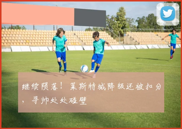 继续陨落！莱斯特城降级还被扣分，寻帅处处碰壁