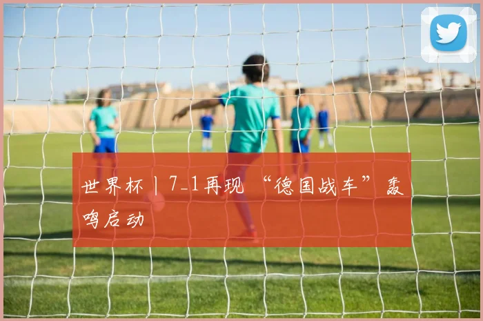 世界杯丨7_1再现 “德国战车”轰鸣启动